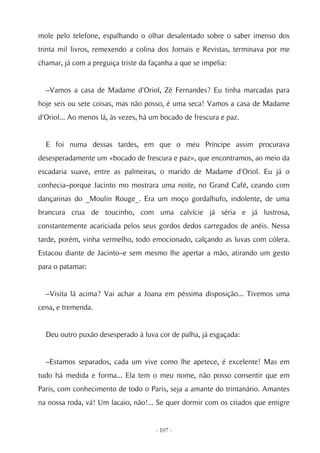 mole pelo telefone, espalhando o olhar desalentado sobre o saber imenso dos
trinta mil livros, remexendo a colina dos Jornais e Revistas, terminava por me
chamar, já com a preguiça triste da façanha a que se impelia:


  –Vamos a casa de Madame d'Oriol, Zé Fernandes? Eu tinha marcadas para
hoje seis ou sete coisas, mas não posso, é uma seca! Vamos a casa de Madame
d'Oriol... Ao menos lá, às vezes, há um bocado de frescura e paz.


  E foi numa dessas tardes, em que o meu Príncipe assim procurava
desesperadamente um «bocado de frescura e paz», que encontramos, ao meio da
escadaria suave, entre as palmeiras, o marido de Madame d'Oriol. Eu já o
conhecia–porque Jacinto mo mostrara uma noite, no Grand Café, ceando com
dançarinas do _Moulin Rouge_. Era um moço gordalhufo, indolente, de uma
brancura crua de toucinho, com uma calvície já séria e já lustrosa,
constantemente acariciada pelos seus gordos dedos carregados de anéis. Nessa
tarde, porém, vinha vermelho, todo emocionado, calçando as luvas com cólera.
Estacou diante de Jacinto–e sem mesmo lhe apertar a mão, atirando um gesto
para o patamar:


  –Visita lá acima? Vai achar a Joana em péssima disposição... Tivemos uma
cena, e tremenda.


  Deu outro puxão desesperado à luva cor de palha, já esgaçada:


  –Estamos separados, cada um vive como lhe apetece, é excelente! Mas em
tudo há medida e forma... Ela tem o meu nome, não posso consentir que em
Paris, com conhecimento de todo o Paris, seja a amante do trintanário. Amantes
na nossa roda, vá! Um lacaio, não!... Se quer dormir com os criados que emigre


                                      - 107 -
 