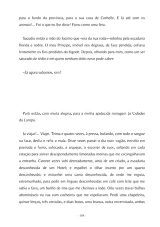 para o fundo da província, para a sua casa de Corbelle. E lá até com os
animais!... Foi o que eu lhe disse! Ficou como uma fera.


  Sacudiu então a mão do Jacinto que «era da sua roda»–rebolou pela escadaria
florida e nobre. O meu Príncipe, imóvel nos degraus, de face pendida, cofiava
lentamente os fios pendidos do bigode. Depois, olhando para mim, como um ser
saturado de tédio e em quem nenhum tédio novo pode caber:


  –Já agora subamos, sim?




  Parti então, com muita alegria, para a minha apetecida romagem às Cidades
da Europa.


  Ia viajar!... Viajei. Trinta e quatro vezes, à pressa, bufando, com todo o sangue
na face, desfiz e refiz a mala. Onze vezes passei o dia num vagão, envolto em
poeirada e fumo, sufocado, a arquejar, a escorrer de suor, saltando em cada
estação para sorver desesperadamente limonadas mornas que me escangalhavam
a entranha. Catorze vezes subi derreadamente, atrás de um criado, a escadaria
desconhecida de um Hotel; e espalhei o olhar incerto por um quarto
desconhecido; e estranhei uma cama desconhecida, de onde me erguia,
estremunhado, para pedir em línguas desconhecidas um café com leite que me
sabia a fava, um banho de tina que me cheirava a lodo. Oito vezes travei bulhas
abomináveis na rua com cocheiros que me espoliavam. Perdi uma chapeleira,
quinze lenços, três ceroulas, e duas botas, uma branca, outra envernizada, ambas


                                      - 108 -
 