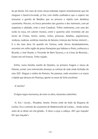 do pé direito. Em mais de trinta mesas-redondas esperei tristonhamente que me
chegasse o boeuf-à-la-mode, já frio, com molho coalhado–e que o copeiro me
trouxesse a garrafa de Bordéus que eu provava e repelia com desditosa
carantonha. Percorri, na fresca penumbra dos granitos e dos mármores, com pé
respeitoso e abafado, vinte e nove Catedrais. Trilhei molemente, com uma dor
surda na nuca, em catorze museus, cento e quarenta salas revestidas até aos
tectos de Cristos, heróis, santos, ninfas, princesas, batalhas, arquitecturas,
verduras, nudezas, sombrias manchas de betume, tristezas das formas imóveis!...
E o dia mais doce foi quando em Veneza, onde chovia desabaladamente,
encontrei um velho inglês de penca flamejante que habitara o Porto, conhecera o
Ricardo, o José Duarte, o Visconde do Bom Sucesso, e as Limas da Boavista...
Gastei seis mil francos. Tinha viajado.


  Enfim, numa bendita manhã de Outubro, na primeira friagem e névoa de
Outono, avistei com enternecido alvoroço as cortinas de seda ainda fechadas do
meu 202! Afaguei o ombro do Porteiro. No patamar, onde encontrei o ar macio
e tépido que deixara em Florença, apertei os ossos do Grilo excelente:


  –E Jacinto?


  O digno negro murmurou, de entre os altos, reluzentes colarinhos:


  –S. Exc.ª circula... Pesadote, fartote. Entrou tarde do baile da Duquesa de
Loches. Era o contrato de casamento de Mademoiselle de Loches... Ainda tomou
antes de se deitar um chá gelado... E disse a coçar a cabeça: «Eh! que maçada!
Eh! que maçada!»




                                          - 109 -
 