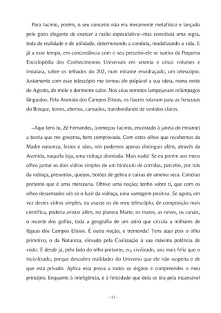Para Jacinto, porém, o seu conceito não era meramente metafísico e lançado
pelo gozo elegante de exercer a razão especulativa:–mas constituía uma regra,
toda de realidade e de utilidade, determinando a conduta, modalizando a vida. E
já a esse tempo, em concordância com o seu preceito–ele se surtira da Pequena
Enciclopédia dos Conhecimentos Universais em setenta e cinco volumes e
instalara, sobre os telhados do 202, num mirante envidraçado, um telescópio.
Justamente com esse telescópio me tornou ele palpável a sua ideia, numa noite
de Agosto, de mole e dormente calor. Nos céus remotos lampejavam relâmpagos
lânguidos. Pela Avenida dos Campos Elísios, os fiacres rolavam para as frescuras
do Bosque, lentos, abertos, cansados, transbordando de vestidos claros.


  –Aqui tens tu, Zé Fernandes, (começou Jacinto, encostado à janela do mirante)
a teoria que me governa, bem comprovada. Com estes olhos que recebemos da
Madre natureza, lestos e sãos, nós podemos apenas distinguir além, através da
Avenida, naquela loja, uma vidraça alumiada. Mais nada! Se eu porém aos meus
olhos juntar os dois vidros simples de um binóculo de corridas, percebo, por trás
da vidraça, presuntos, queijos, boiões de geleia e caixas de ameixa seca. Concluo
portanto que é uma mercearia. Obtive uma noção; tenho sobre ti, que com os
olhos desarmados vês só o luzir da vidraça, uma vantagem positiva. Se agora, em
vez destes vidros simples, eu usasse os do meu telescópio, de composição mais
científica, poderia avistar além, no planeta Marte, os mares, as neves, os canais,
o recorte dos golfos, toda a geografia de um astro que circula a milhares de
léguas dos Campos Elísios. É outra noção, e tremenda! Tens aqui pois o olho
primitivo, o da Natureza, elevado pela Civilização à sua máxima potência de
visão. E desde já, pelo lado do olho portanto, eu, civilizado, sou mais feliz que o
incivilizado, porque descubro realidades do Universo que ele não suspeita e de
que está privado. Aplica esta prova a todos os órgãos e compreendes o meu
princípio. Enquanto à inteligência, e à felicidade que dela se tira pela incansável


                                       - 11 -
 