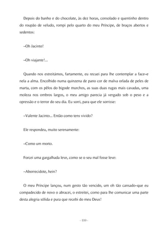 Depois do banho e do chocolate, às dez horas, consolado e quentinho dentro
do roupão de veludo, rompi pelo quarto do meu Príncipe, de braços abertos e
sedentos:


  –Oh Jacinto!


  –Oh viajante!...


  Quando nos estreitámos, fartamente, eu recuei para lhe contemplar a face–e
nela a alma. Encolhido numa quinzena de pano cor de malva orlada de peles de
marta, com os pêlos do bigode murchos, as suas duas rugas mais cavadas, uma
moleza nos ombros largos, o meu amigo parecia já vergado sob o peso e a
opressão e o terror do seu dia. Eu sorri, para que ele sorrisse:


  –Valente Jacinto... Então como tens vivido?


  Ele respondeu, muito serenamente:


  –Como um morto.


  Forcei uma gargalhada leve, como se o seu mal fosse leve:


  –Aborrecidote, hein?


  O meu Príncipe lançou, num gesto tão vencido, um oh tão cansado–que eu
compadecido de novo o abracei, o estreitei, como para lhe comunicar uma parte
desta alegria sólida e pura que recebi do meu Deus!




                                        - 110 -
 
