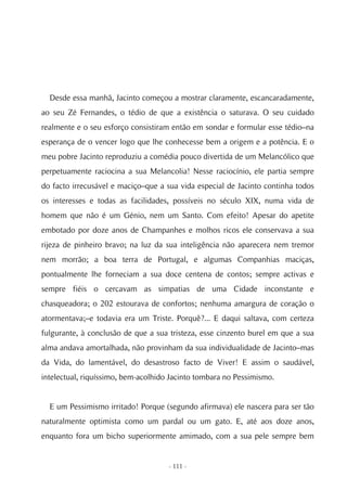 Desde essa manhã, Jacinto começou a mostrar claramente, escancaradamente,
ao seu Zé Fernandes, o tédio de que a existência o saturava. O seu cuidado
realmente e o seu esforço consistiram então em sondar e formular esse tédio–na
esperança de o vencer logo que lhe conhecesse bem a origem e a potência. E o
meu pobre Jacinto reproduziu a comédia pouco divertida de um Melancólico que
perpetuamente raciocina a sua Melancolia! Nesse raciocínio, ele partia sempre
do facto irrecusável e maciço–que a sua vida especial de Jacinto continha todos
os interesses e todas as facilidades, possíveis no século XIX, numa vida de
homem que não é um Génio, nem um Santo. Com efeito! Apesar do apetite
embotado por doze anos de Champanhes e molhos ricos ele conservava a sua
rijeza de pinheiro bravo; na luz da sua inteligência não aparecera nem tremor
nem morrão; a boa terra de Portugal, e algumas Companhias maciças,
pontualmente lhe forneciam a sua doce centena de contos; sempre activas e
sempre fiéis o cercavam as simpatias de uma Cidade inconstante e
chasqueadora; o 202 estourava de confortos; nenhuma amargura de coração o
atormentava;–e todavia era um Triste. Porquê?... E daqui saltava, com certeza
fulgurante, à conclusão de que a sua tristeza, esse cinzento burel em que a sua
alma andava amortalhada, não provinham da sua individualidade de Jacinto–mas
da Vida, do lamentável, do desastroso facto de Viver! E assim o saudável,
intelectual, riquíssimo, bem-acolhido Jacinto tombara no Pessimismo.


  E um Pessimismo irritado! Porque (segundo afirmava) ele nascera para ser tão
naturalmente optimista como um pardal ou um gato. E, até aos doze anos,
enquanto fora um bicho superiormente amimado, com a sua pele sempre bem


                                     - 111 -
 