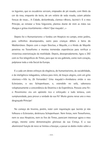 os legumes, que os escudeiros serviam, empoados de pó rosado, com librés da
cor da rosa, enquanto do tecto, de um velário de seda rosada, caíam pétalas
frescas de rosas... A Cidade, deslumbrada, clamou–«Bravo, Jacinto!» E o meu
Príncipe, ao rematar a festa fulgurante, plantou diante de mim as mãos nas
ilhargas e gritou triunfalmente:–«Hein? Que maçada!...»


  Depois foi o Humanitarismo: e fundou um Hospício no campo, entre jardins,
para velhinhos desamparados, outro para crianças débeis à beira do
Mediterrâneo. Depois com o major Dorchas, e Mayolle, e o Hindu de Mayolle
penetrou no Teosofismo: e montou tremendas experiências para verificar a
misteriosa exteriorização da motilidade. Depois, desesperadamente, ligou o 202
com os fios telegráficos do Times, para que no seu gabinete, como num coração,
palpitasse toda a vida Social da Europa.


  E a cada um destes esforços da elegância, do humanitarismo, da sociabilidade,
e da inteligência indagadora, voltava para mim, de braços alegres, com um grito
vitorioso:–«Vês tu, Zé Fernandes? Uma maçada!»–Arrebatava então o seu
Eclesiastes,   o   seu   Schopenhauer,     e,   estendido   no   sofá,   saboreava
voluptuosamente a concordância da Doutrina e da Experiência. Possuía uma Fé–
o Pessimismo: era um apóstolo rico e esforçado: e tudo tentava, com
sumptuosidade, para provar a verdade da sua Fé! Muito gozou nesse ano o meu
desgraçado Príncipe!


  No começo do Inverno, porém, notei com inquietação que Jacinto já não
folheava o Eclesiastes, desleixava Schopenhauer. Nem festas, nem Teosofismos,
nem os seus Hospícios, nem os fios do Times, pareciam interessar agora o meu
amigo, mesmo como demonstrações gloriosas da sua Crença. E a sua
abominável função de novo se limitou a bocejar, a passar os dedos moles sobre a


                                      - 114 -
 