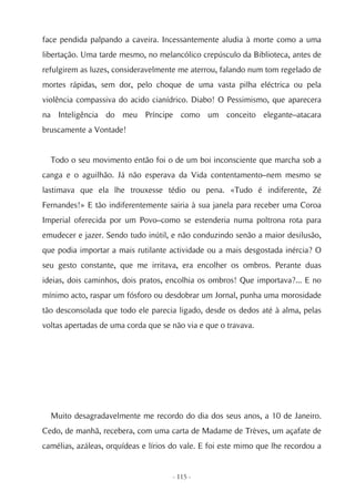 face pendida palpando a caveira. Incessantemente aludia à morte como a uma
libertação. Uma tarde mesmo, no melancólico crepúsculo da Biblioteca, antes de
refulgirem as luzes, consideravelmente me aterrou, falando num tom regelado de
mortes rápidas, sem dor, pelo choque de uma vasta pilha eléctrica ou pela
violência compassiva do acido cianídrico. Diabo! O Pessimismo, que aparecera
na Inteligência do meu Príncipe como um conceito elegante–atacara
bruscamente a Vontade!


  Todo o seu movimento então foi o de um boi inconsciente que marcha sob a
canga e o aguilhão. Já não esperava da Vida contentamento–nem mesmo se
lastimava que ela lhe trouxesse tédio ou pena. «Tudo é indiferente, Zé
Fernandes!» E tão indiferentemente sairia à sua janela para receber uma Coroa
Imperial oferecida por um Povo–como se estenderia numa poltrona rota para
emudecer e jazer. Sendo tudo inútil, e não conduzindo senão a maior desilusão,
que podia importar a mais rutilante actividade ou a mais desgostada inércia? O
seu gesto constante, que me irritava, era encolher os ombros. Perante duas
ideias, dois caminhos, dois pratos, encolhia os ombros! Que importava?... E no
mínimo acto, raspar um fósforo ou desdobrar um Jornal, punha uma morosidade
tão desconsolada que todo ele parecia ligado, desde os dedos até à alma, pelas
voltas apertadas de uma corda que se não via e que o travava.




  Muito desagradavelmente me recordo do dia dos seus anos, a 10 de Janeiro.
Cedo, de manhã, recebera, com uma carta de Madame de Trèves, um açafate de
camélias, azáleas, orquídeas e lírios do vale. E foi este mimo que lhe recordou a


                                     - 115 -
 