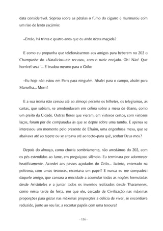 data considerável. Soprou sobre as pétalas o fumo do cigarro e murmurou com
um riso de lento escárnio:


  –Então, há trinta e quatro anos que eu ando nesta maçada?


  E como eu propunha que telefonássemos aos amigos para beberem no 202 o
Champanhe do «Natalício»–ele recusou, com o nariz enojado. Oh! Não! Que
horrível seca!... E bradou mesmo para o Grilo:


  –Eu hoje não estou em Paris para ninguém. Abalei para o campo, abalei para
Marselha... Morri!


  E a sua ironia não cessou até ao almoço perante os bilhetes, os telegramas, as
cartas, que subiam, se arredondavam em colina sobre a mesa de ébano, como
um preito da Cidade. Outras flores que vieram, em vistosos cestos, com vistosos
laços, foram por ele comparadas às que se depõe sobre uma tumba. E apenas se
interessou um momento pelo presente de Efraim, uma engenhosa mesa, que se
abaixava até ao tapete ou se alteava até ao tecto–para quê, senhor Deus meu?


  Depois do almoço, como chovia sombriamente, não arredámos do 202, com
os pés estendidos ao lume, em preguiçoso silêncio. Eu terminara por adormecer
beatificamente. Acordei aos passos açodados do Grilo... Jacinto, enterrado na
poltrona, com umas tesouras, recortava um papel! E nunca eu me compadeci
daquele amigo, que cansara a mocidade a acumular todas as noções formuladas
desde Aristóteles e a juntar todos os inventos realizados desde Tharamenes,
como nessa tarde de festa, em que ele, cercado de Civilização nas máximas
proporções para gozar nas máximas proporções a delícia de viver, se encontrava
reduzido, junto ao seu lar, a recortar papéis com uma tesoura!


                                      - 116 -
 