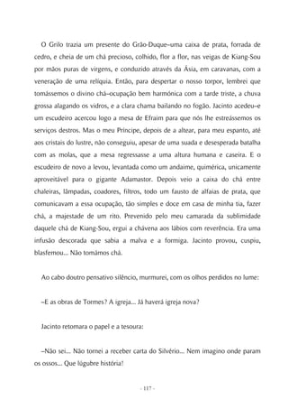 O Grilo trazia um presente do Grão-Duque–uma caixa de prata, forrada de
cedro, e cheia de um chá precioso, colhido, flor a flor, nas veigas de Kiang-Sou
por mãos puras de virgens, e conduzido através da Ásia, em caravanas, com a
veneração de uma relíquia. Então, para despertar o nosso torpor, lembrei que
tomássemos o divino chá–ocupação bem harmónica com a tarde triste, a chuva
grossa alagando os vidros, e a clara chama bailando no fogão. Jacinto acedeu–e
um escudeiro acercou logo a mesa de Efraim para que nós lhe estreássemos os
serviços destros. Mas o meu Príncipe, depois de a altear, para meu espanto, até
aos cristais do lustre, não conseguiu, apesar de uma suada e desesperada batalha
com as molas, que a mesa regressasse a uma altura humana e caseira. E o
escudeiro de novo a levou, levantada como um andaime, quimérica, unicamente
aproveitável para o gigante Adamastor. Depois veio a caixa do chá entre
chaleiras, lâmpadas, coadores, filtros, todo um fausto de alfaias de prata, que
comunicavam a essa ocupação, tão simples e doce em casa de minha tia, fazer
chá, a majestade de um rito. Prevenido pelo meu camarada da sublimidade
daquele chá de Kiang-Sou, ergui a chávena aos lábios com reverência. Era uma
infusão descorada que sabia a malva e a formiga. Jacinto provou, cuspiu,
blasfemou... Não tomámos chá.


  Ao cabo doutro pensativo silêncio, murmurei, com os olhos perdidos no lume:


  –E as obras de Tormes? A igreja... Já haverá igreja nova?


  Jacinto retomara o papel e a tesoura:


  –Não sei... Não tornei a receber carta do Silvério... Nem imagino onde param
os ossos... Que lúgubre história!


                                     - 117 -
 