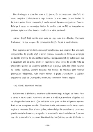 Depois chegou a hora das luzes e do jantar. Eu encomendara pelo Grilo ao
nosso magistral cozinheiro uma larga travessa de arroz doce, com as iniciais de
Jacinto e a data ditosa em canela, à moda amável da nossa meiga terra. E o meu
Príncipe à mesa, percorrendo a lâmina de marfim onde no 202 se inscreviam os
pratos a lápis vermelho, louvou com fervor a ideia patriarcal:


  –Arroz doce! Está escrito com dois ss, mas não tem dúvida... Excelente
lembrança! Há que tempos não como arroz doce!... Desde a morte da avó.


  Mas quando o arroz doce apareceu triunfalmente, que vexame! Era um prato
monumental, de grande arte! O arroz, maciço, moldado em forma de pirâmide
do Egipto, emergia de uma calda de cereja, e desaparecia sob os frutos secos que
o revestiam até ao cimo, onde se equilibrava uma coroa de Conde feita de
chocolate e gomos de tangerina gelada! E as iniciais, a data, tão lindas e graves
na canela ingénua, vinham traçadas nas bordas da travessa com violetas
pralinadas! Repelimos, num mudo horror, o prato acanalhado. E Jacinto,
erguendo o copo de Champanhe, murmurou como num funeral pagão:


  –Ad Manes, aos nossos mortos!


  Recolhemos à Biblioteca, a tomar o café no conchego e alegria do lume. Fora,
o vento bramava como num ermo serrano: e as vidraças tremiam, alagadas, sob
as bátegas da chuva irada. Que dolorosa noite para os dez mil pobres que em
Paris erram sem pão e sem lar! Na minha aldeia, entre cerro e vale, talvez assim
rugisse a tormenta. Mas aí cada pobre, sob o abrigo da sua telha vã, com a sua
panela atestada de couves, se agacha no seu mantéu ao calor da lareira. E para os
que não tenham lenha ou couve, lá está o João das Quintas, ou a tia Vicência, ou


                                      - 118 -
 