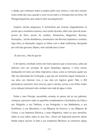 o abade, que conhecem todos os pobres pelos seus nomes, e com eles contam,
como sendo dos seus, quando o carro vai ao mato e a fornada entra no forno. Ah
Portugal pequenino, que ainda és doce aos pequeninos!


  Suspirei, Jacinto preguiçava. E terminámos por remexer languidamente os
jornais que o mordomo trouxera, num monte facundo, sobre uma salva de prata–
jornais de Paris, jornais de Londres, Semanários, Magazines, Revistas,
Ilustrações... Jacinto desdobrava, arremessava: das Revistas espreitava o sumário,
logo farto; às Ilustrações rasgava as folhas com o dedo indiferente, bocejando
por cima das gravuras. Depois, mais estirado para o lume:


  –É uma seca... Não há que ler.


  E de repente, revoltado contra este fastio opressor que o escravizava, saltou da
poltrona com um arranque de quem despedaça algemas, e ficou erecto,
dardejando em torno um olhar imperativo e duro, como se intimasse aquele seu
202, tão abarrotado de Civilização, a que por um momento sequer fornecesse à
sua alma um interesse vivo, à sua vida um fugitivo gosto! Mas o 202
permaneceu insensível: nem uma luz, para o animar, avivou o seu brilho mudo:
só as vidraças tremeram sob o embate mais rude de água e vento.


  Então o meu Príncipe, sucumbido, arrastou os passos até ao seu gabinete,
começou a percorrer todos os aparelhos completadores e facilitadores da Vida–o
seu Telégrafo, o seu Telefone, o seu Fonógrafo, o seu Radiómetro, o seu
Grafófono, o seu Microfone, a sua Máquina de Escrever, a sua Máquina de
Contar, a sua Imprensa Eléctrica, a outra Magnética, todos os seus utensílios,
todos os seus tubos, todos os seus fios... Assim um Suplicante percorre altares
donde espera socorro. E toda a sua sumptuosa Mecânica se conservou rígida,


                                      - 119 -
 