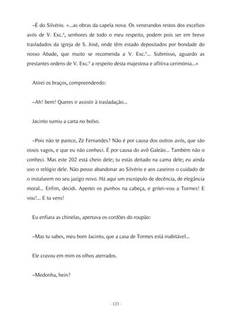 –É do Silvério. «...as obras da capela nova. Os venerandos restos dos excelsos
avós de V. Exc.ª, senhores de todo o meu respeito, podem pois ser em breve
trasladados da igreja de S. José, onde têm estado depositados por bondade do
nosso Abade, que muito se recomenda a V. Exc.ª... Submisso, aguardo as
prestantes ordens de V. Exc.ª a respeito desta majestosa e aflitiva cerimónia...»


  Atirei os braços, compreendendo:


  –Ah! bem! Queres ir assistir à trasladação...


  Jacinto sumiu a carta no bolso.


  –Pois não te parece, Zé Fernandes? Não é por causa dos outros avós, que são
ossos vagos, e que eu não conheci. É por causa do avô Galeão... Também não o
conheci. Mas este 202 está cheio dele; tu estás deitado na cama dele; eu ainda
uso o relógio dele. Não posso abandonar ao Silvério e aos caseiros o cuidado de
o instalarem no seu jazigo novo. Há aqui um escrúpulo de decência, de elegância
moral... Enfim, decidi. Apertei os punhos na cabeça, e gritei–vou a Tormes! E
vou!... E tu vens!


  Eu enfiara as chinelas, apertava os cordões do roupão:


  –Mas tu sabes, meu bom Jacinto, que a casa de Tormes está inabitável...


  Ele cravou em mim os olhos aterrados.


  –Medonha, hein?




                                       - 123 -
 