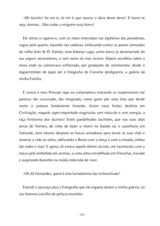 –Oh Jacinto! foi em ti, só em ti que nasceu a ideia desse dever! E honra te
seja, menino... Não cedas a ninguém essa honra!


  Ele atirou o cigarro–e, com as mãos enterradas nas algibeiras das pantalonas,
vagou pelo quarto, topando nas cadeiras, embicando contra os postes torneados
do velho leito de D. Galeão, num balanço vago, como barco já desamarrado do
seu seguro ancoradouro, e sem rumo no mar incerto. Depois encalhou sobre a
mesa onde eu conservava enfileirada, por gradações de sentimentos, desde o
daguerreótipo do papá até à fotografia do Carocho perdigueiro, a galeria da
minha Família.


  E nunca o meu Príncipe (que eu contemplava esticando os suspensórios) me
pareceu tão corcovado, tão minguado, como gasto por uma lima que desde
muito o andasse fundamente limando. Assim viera findar, desfeita em
Civilização, naquele super-requintado magricelas sem músculo e sem energia, a
raça fortíssima dos Jacintos! Esses guedelhudos Jacintões, que nas suas altas
terras de Tormes, de volta de bater o moiro no Salado ou o castelhano em
Valverde, nem mesmo despiam as fuscas armaduras para lavrar as suas chãs e
amarrar a vide ao olmo, edificando o Reino com a lança e com a enxada, ambas
tão rudes e rijas! E agora, ali estava aquele último Jacinto, um Jacintículo, com a
macia pele embebida em aromas, a curta alma enrodilhada em Filosofias, travado
e suspirando baixinho na miúda indecisão de viver.


  –Oh Zé Fernandes, quem é esta lavradeirona tão rechonchuda?


  Estendi o pescoço para a Fotografia que ele erguera dentre a minha galeria, no
seu honroso caixilho de pelúcia escarlate:




                                      - 125 -
 
