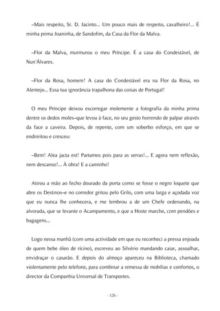 –Mais respeito, Sr. D. Jacinto... Um pouco mais de respeito, cavalheiro!... É
minha prima Joaninha, de Sandofim, da Casa da Flor da Malva.


  –Flor da Malva, murmurou o meu Príncipe. É a casa do Condestável, de
Nun'Álvares.


  –Flor da Rosa, homem! A casa do Condestável era na Flor da Rosa, no
Alentejo... Essa tua ignorância trapalhona das coisas de Portugal!


  O meu Príncipe deixou escorregar molemente a fotografia da minha prima
dentre os dedos moles–que levou à face, no seu gesto horrendo de palpar através
da face a caveira. Depois, de repente, com um soberbo esforço, em que se
endireitou e cresceu:


  –Bem! Alea jacta est! Partamos pois para as serras!... E agora nem reflexão,
nem descanso!... À obra! E a caminho!


  Atirou a mão ao fecho dourado da porta como se fosse o negro loquete que
abre os Destinos–e no corredor gritou pelo Grilo, com uma larga e açodada voz
que eu nunca lhe conhecera, e me lembrou a de um Chefe ordenando, na
alvorada, que se levante o Acampamento, e que a Hoste marche, com pendões e
bagagens...


  Logo nessa manhã (com uma actividade em que eu reconheci a pressa enjoada
de quem bebe óleo de rícino), escreveu ao Silvério mandando caiar, assoalhar,
envidraçar o casarão. E depois do almoço apareceu na Biblioteca, chamado
violentamente pelo telefone, para combinar a remessa de mobílias e confortos, o
director da Companhia Universal de Transportes.


                                      - 126 -
 