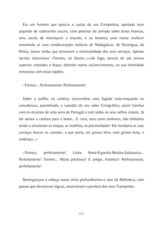 Era um homem que parecia o cartaz da sua Companhia, apertado num
jaquetão de xadrezinho escuro, com polainas de jornada sobre botas brancas,
uma sacola de marroquim a tiracolo, e na botoeira uma roseta multicor
resumindo as suas condecorações exóticas de Madagáscar, de Nicarágua, da
Pérsia, outras ainda, que provavam a universalidade dos seus serviços. Apenas
Jacinto mencionou «Tormes, no Douro...»–ele logo, através de um sorriso
superior, estendeu o braço, detendo outros esclarecimentos, na sua intimidade
minuciosa com essas regiões.


  –Tormes... Perfeitamente! Perfeitamente!


  Sobre o joelho, na carteira, escrevinhou uma fugidia nota–enquanto eu
considerava, assombrado, a vastidão do seu saber Corográfico, assim familiar
com os recantos de uma serra de Portugal e com todos os seus velhos solares. Já
ele atirara a carteira para o bolso... E «nós, seus caros senhores, não tínhamos
senão a encaixotar as roupas, as mobílias, as preciosidades! Ele mandaria as suas
carroças buscar os caixotes, a que poria, em grossa letra, com grossa tinta, o
endereço...»


  –Tormes,       perfeitamente!   Linha        Norte-Espanha-Medina-Salamanca...
Perfeitamente! Tormes... Muito pitoresco! E antigo, histórico! Perfeitamente,
perfeitamente!


  Desengonçou a cabeça numa vénia profundíssima–e saiu da Biblioteca, com
passos que devoravam léguas, anunciavam a presteza dos seus Transportes.




                                     - 127 -
 