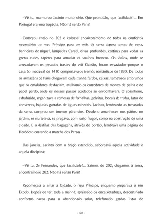 –Vê tu, murmurou Jacinto muito sério. Que prontidão, que facilidade!... Em
Portugal era uma tragédia. Não há senão Paris!


  Começou então no 202 o colossal encaixotamento de todos os confortos
necessários ao meu Príncipe para um mês de serra áspera–camas de pena,
banheiras de níquel, lâmpadas Carcel, divãs profundos, cortinas para vedar as
gretas rudes, tapetes para amaciar os soalhos broncos. Os sótãos, onde se
arrecadavam os pesados trastes do avô Galeão, foram esvaziados–porque o
casarão medieval de 1410 comportava os tremós românticos de 1830. De todos
os armazéns de Paris chegavam cada manhã fardos, caixas, temerosos embrulhos
que os emaladores desfaziam, atulhando os corredores de montes de palha e de
papel pardo, onde os nossos passos açodados se enrodilhavam. O cozinheiro,
esbaforido, organizava a remessa de fornalhas, geleiras, bocais de trufas, latas de
conservas, bojudas garrafas de águas minerais. Jacinto, lembrando as trovoadas
da serra, comprou um imenso pára-raios. Desde o amanhecer, nos pátios, no
jardim, se martelava, se pregava, com vasto fragor, como na construção de uma
cidade. E o desfilar das bagagens, através do portão, lembrava uma página de
Heródoto contando a marcha dos Persas.


  Das janelas, Jacinto com o braço estendido, saboreava aquela actividade e
aquela disciplina:


  –Vê tu, Zé Fernandes, que facilidade!... Saímos do 202, chegamos à serra,
encontramos o 202. Não há senão Paris!


  Recomeçara a amar a Cidade, o meu Príncipe, enquanto preparava o seu
Êxodo. Depois de ter, toda a manhã, apressado os encaixotadores, descortinado
confortos novos para o abandonado solar, telefonado gordas listas de


                                      - 128 -
 
