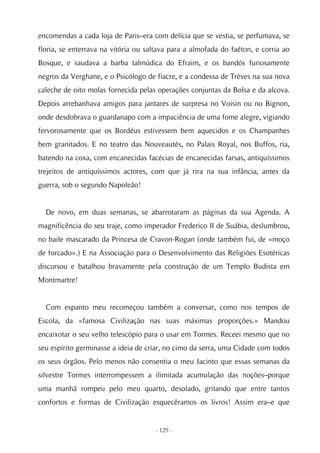 encomendas a cada loja de Paris–era com delícia que se vestia, se perfumava, se
floria, se enterrava na vitória ou saltava para a almofada do faéton, e corria ao
Bosque, e saudava a barba talmúdica do Efraim, e os bandós furiosamente
negros da Verghane, e o Psicólogo de fiacre, e a condessa de Trèves na sua nova
caleche de oito molas fornecida pelas operações conjuntas da Bolsa e da alcova.
Depois arrebanhava amigos para jantares de surpresa no Voisin ou no Bignon,
onde desdobrava o guardanapo com a impaciência de uma fome alegre, vigiando
fervorosamente que os Bordéus estivessem bem aquecidos e os Champanhes
bem granitados. E no teatro das Nouveautés, no Palais Royal, nos Buffos, ria,
batendo na coxa, com encanecidas facécias de encanecidas farsas, antiquíssimos
trejeitos de antiquíssimos actores, com que já rira na sua infância, antes da
guerra, sob o segundo Napoleão!


  De novo, em duas semanas, se abarrotaram as páginas da sua Agenda. A
magnificência do seu traje, como imperador Frederico II de Suábia, deslumbrou,
no baile mascarado da Princesa de Cravon-Rogan (onde também fui, de «moço
de forcado».) E na Associação para o Desenvolvimento das Religiões Esotéricas
discursou e batalhou bravamente pela construção de um Templo Budista em
Montmartre!


  Com espanto meu recomeçou também a conversar, como nos tempos de
Escola, da «famosa Civilização nas suas máximas proporções.» Mandou
encaixotar o seu velho telescópio para o usar em Tormes. Receei mesmo que no
seu espírito germinasse a ideia de criar, no cimo da serra, uma Cidade com todos
os seus órgãos. Pelo menos não consentia o meu Jacinto que essas semanas da
silvestre Tormes interrompessem a ilimitada acumulação das noções–porque
uma manhã rompeu pelo meu quarto, desolado, gritando que entre tantos
confortos e formas de Civilização esquecêramos os livros! Assim era–e que


                                     - 129 -
 