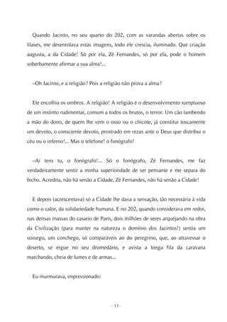 Quando Jacinto, no seu quarto do 202, com as varandas abertas sobre os
lilases, me desenrolava estas imagens, todo ele crescia, iluminado. Que criação
augusta, a da Cidade! Só por ela, Zé Fernandes, só por ela, pode o homem
soberbamente afirmar a sua alma!...


  –Oh Jacinto, e a religião? Pois a religião não prova a alma?


  Ele encolhia os ombros. A religião! A religião é o desenvolvimento sumptuoso
de um instinto rudimentar, comum a todos os brutos, o terror. Um cão lambendo
a mão do dono, de quem lhe vem o osso ou o chicote, já constitui toscamente
um devoto, o consciente devoto, prostrado em rezas ante o Deus que distribui o
céu ou o inferno!... Mas o telefone! o fonógrafo!


  –Aí tens tu, o fonógrafo!... Só o fonógrafo, Zé Fernandes, me faz
verdadeiramente sentir a minha superioridade de ser pensante e me separa do
bicho. Acredita, não há senão a Cidade, Zé Fernandes, não há senão a Cidade!


  E depois (acrescentava) só a Cidade lhe dava a sensação, tão necessária à vida
como o calor, da solidariedade humana. E no 202, quando considerava em redor,
nas densas massas do casario de Paris, dois milhões de seres arquejando na obra
da Civilização (para manter na natureza o domínio dos Jacintos!) sentia um
sossego, um conchego, só comparáveis ao do peregrino, que, ao atravessar o
deserto, se ergue no seu dromedário, e avista a longa fila da caravana
marchando, cheia de lumes e de armas...


  Eu murmurava, impressionado:




                                      - 13 -
 