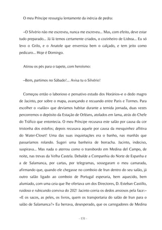 O meu Príncipe ressurgiu lentamente da inércia de pedra:


  –O Silvério não me escreveu, nunca me escreveu... Mas, com efeito, deve estar
tudo preparado... Já lá temos certamente criados, o cozinheiro de Lisboa... Eu só
levo o Grilo, e o Anatole que enverniza bem o calçado, e tem jeito como
pedicuro... Hoje é Domingo.


  Atirou os pés para o tapete, com heroísmo:


  –Bem, partimos no Sábado!... Avisa tu o Silvério!


  Começou então o laborioso e pensativo estudo dos Horários–e o dedo magro
de Jacinto, por sobre o mapa, avançando e recuando entre Paris e Tormes. Para
escolher o «salão» que devíamos habitar durante a temida jornada, duas vezes
percorremos o depósito da Estação de Orléans, atolados em lama, atrás do Chefe
do Tráfico que entontecia. O meu Príncipe recusava este salão por causa da cor
tristonha dos estofos; depois recusava aquele por causa da mesquinhez aflitiva
do Water-Closet! Uma das suas inquietações era o banho, nas manhãs que
passaríamos rolando. Sugeri uma banheira de borracha. Jacinto, indeciso,
suspirava... Mas nada o aterrou como o transbordo em Medina del Campo, de
noite, nas trevas da Velha Castela. Debalde a Companhia do Norte de Espanha e
a de Salamanca, por cartas, por telegramas, sossegaram o meu camarada,
afirmando que, quando ele chegasse no comboio de Irun dentro do seu salão, já
outro salão ligado ao comboio de Portugal esperaria, bem aquecido, bem
alumiado, com uma ceia que lhe ofertava um dos Directores, D. Esteban Castillo,
ruidoso e rubicundo conviva do 202! Jacinto corria os dedos ansiosos pela face:–
«E os sacos, as peles, os livros, quem os transportaria do salão de Irun para o
salão de Salamanca?» Eu berrava, desesperado, que os carregadores de Medina


                                     - 131 -
 