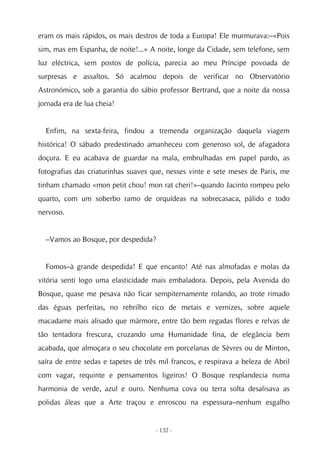 eram os mais rápidos, os mais destros de toda a Europa! Ele murmurava:–«Pois
sim, mas em Espanha, de noite!...» A noite, longe da Cidade, sem telefone, sem
luz eléctrica, sem postos de polícia, parecia ao meu Príncipe povoada de
surpresas e assaltos. Só acalmou depois de verificar no Observatório
Astronómico, sob a garantia do sábio professor Bertrand, que a noite da nossa
jornada era de lua cheia!


  Enfim, na sexta-feira, findou a tremenda organização daquela viagem
histórica! O sábado predestinado amanheceu com generoso sol, de afagadora
doçura. E eu acabava de guardar na mala, embrulhadas em papel pardo, as
fotografias das criaturinhas suaves que, nesses vinte e sete meses de Paris, me
tinham chamado «mon petit chou! mon rat cheri!»–quando Jacinto rompeu pelo
quarto, com um soberbo ramo de orquídeas na sobrecasaca, pálido e todo
nervoso.


  –Vamos ao Bosque, por despedida?


  Fomos–à grande despedida! E que encanto! Até nas almofadas e molas da
vitória senti logo uma elasticidade mais embaladora. Depois, pela Avenida do
Bosque, quase me pesava não ficar sempiternamente rolando, ao trote rimado
das éguas perfeitas, no rebrilho rico de metais e vernizes, sobre aquele
macadame mais alisado que mármore, entre tão bem regadas flores e relvas de
tão tentadora frescura, cruzando uma Humanidade fina, de elegância bem
acabada, que almoçara o seu chocolate em porcelanas de Sèvres ou de Minton,
saíra de entre sedas e tapetes de três mil francos, e respirava a beleza de Abril
com vagar, requinte e pensamentos ligeiros! O Bosque resplandecia numa
harmonia de verde, azul e ouro. Nenhuma cova ou terra solta desalisava as
polidas áleas que a Arte traçou e enroscou na espessura–nenhum esgalho


                                     - 132 -
 