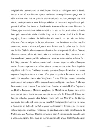 desgrenhado desmanchava as ondulações macias da folhagem que o Estado
escova e lava. O piar das aves apenas se elevava para espalhar uma graça leve de
vida alada;–e mais natural parecia, entre o arvoredo sociável, o ranger das selas
novas, onde pousavam, com balanço esbelto, as amazonas espartilhadas pelo
grande Redfern. Em frente ao Pavilhão de Armenonville cruzámos Madame de
Trèves, que nos envolveu ambos na carícia do seu sorriso, mais avivado àquela
hora pelo vermelhão ainda húmido. Logo atrás a barba talmúdica de Efraim
negrejou, fresca também da brilhantina da manhã, no alto de um faéton
tilintante. Outros amigos de Jacinto circulavam nas Acácias–e as mãos que lhe
acenavam, lentas e afáveis, calçavam luvas frescas cor de palha, cor de pérola,
cor de lilás. Todelle relampejou rente de nós sobre uma grande bicicleta. Dornan,
alastrado numa cadeira de ferro, sob um espinheiro em flor, mamava o seu
imenso charuto, como perdido na busca de rimas sensuais e nédias. Adiante foi o
Psicólogo, que nos não avistou, conversando com um requebro melancólico para
dentro de um coupé que rescendia a alcova, e a que um cocheiro obeso imprimia
dignidade e decência. E rolávamos ainda, quando o Duque de Marizac, a cavalo,
ergueu a bengala, estacou a nossa vitória para perguntar a Jacinto se aparecia à
noite nos «quadros vivos» dos Verghanes. O meu Príncipe rosnou um–«não,
parto para o sul...»–que mal lhe passou de entre os bigodes murchos... E Marizac
lamentou–porque era uma festa estupenda. Quadros vivos da História Sagrada e
da História Romana!... Madame Verghane, de Madalena, de braços nus, peitos
nus, pernas nuas, limpando com os cabelos os pés do Cristo!–O Cristo, um
latagão soberbo, parente dos Trèves, empregado no Ministério da Guerra,
gemendo, derreado, sob uma cruz de papelão! Havia também Lucrécia na cama,
e Tarquínio ao lado, de punhal, a puxar os lençóis! E depois ceia, em mesas
soltas, todos nos seus trajes históricos. Ele já estava aparceirado com Madame de
Malbe, que era Agripina! Quadro portentoso esse–Agripina morta, quando Nero
a vem contemplar e lhe estuda as formas, admirando umas, desdenhando outras


                                     - 133 -
 