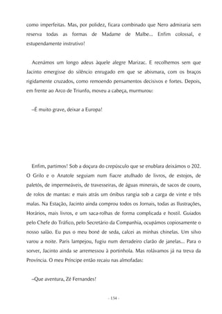 como imperfeitas. Mas, por polidez, ficara combinado que Nero admiraria sem
reserva todas as formas de Madame de Malbe... Enfim colossal, e
estupendamente instrutivo!


  Acenámos um longo adeus àquele alegre Marizac. E recolhemos sem que
Jacinto emergisse do silêncio enrugado em que se abismara, com os braços
rigidamente cruzados, como remoendo pensamentos decisivos e fortes. Depois,
em frente ao Arco de Triunfo, moveu a cabeça, murmurou:


  –É muito grave, deixar a Europa!




  Enfim, partimos! Sob a doçura do crepúsculo que se enublara deixámos o 202.
O Grilo e o Anatole seguiam num fiacre atulhado de livros, de estojos, de
paletós, de impermeáveis, de travesseiras, de águas minerais, de sacos de couro,
de rolos de mantas: e mais atrás um ónibus rangia sob a carga de vinte e três
malas. Na Estação, Jacinto ainda comprou todos os Jornais, todas as Ilustrações,
Horários, mais livros, e um saca-rolhas de forma complicada e hostil. Guiados
pelo Chefe do Tráfico, pelo Secretário da Companhia, ocupámos copiosamente o
nosso salão. Eu pus o meu boné de seda, calcei as minhas chinelas. Um silvo
varou a noite. Paris lampejou, fugiu num derradeiro clarão de janelas... Para o
sorver, Jacinto ainda se arremessou à portinhola. Mas rolávamos já na treva da
Província. O meu Príncipe então recaiu nas almofadas:


  –Que aventura, Zé Fernandes!


                                     - 134 -
 