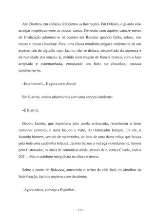 Até Chartres, em silêncio, folheámos as Ilustrações. Em Orléans, o guarda veio
arranjar respeitosamente as nossas camas. Derreado com aqueles catorze meses
de Civilização adormeci–e só acordei em Bordéus quando Grilo, zeloso, nos
trouxe o nosso chocolate. Fora, uma chuva miudinha pingava molemente de um
espesso céu de algodão sujo. Jacinto não se deitara, desconfiado da aspereza e
da humidade dos lençóis. E, metido num roupão de flanela branco, com a face
arrepiada e estremunhada, ensopando um bolo no chocolate, rosnava
sombriamente:


  –Este horror!... E agora com chuva!


  Em Biarritz, ambos observámos com uma certeza indolente:


  –É Biarritz.


  Depois Jacinto, que espreitava pela janela embaciada, reconheceu o lento
caminhar pernalto, o nariz bicudo e triste, do Historiador Danjon. Era ele, o
facundo homem, vestido de xadrezinho, ao lado de uma dama roliça que levava
pela trela uma cadelinha felpuda. Jacinto baixou a vidraça violentamente, berrou
pelo Historiador, na ânsia de comunicar ainda, através dele, com a Cidade, com o
202!... Mas o comboio mergulhara na chuva e névoa.


  Sobre a ponte do Bidassoa, antevendo o termo da vida fácil, os abrolhos da
Incivilização, Jacinto suspirou com desalento:


  –Agora adeus, começa a Espanha!...




                                      - 135 -
 