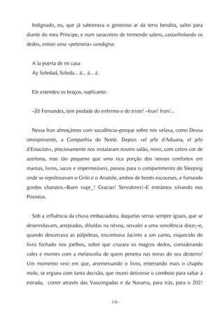 Indignado, eu, que já saboreava o generoso ar da terra bendita, saltei para
diante do meu Príncipe, e num saracoteio de tremendo salero, castanholando os
dedos, entoei uma «petenera» condigna:


  A la puerta de mi casa
  Ay Soledad, Soleda... á... á... á.


  Ele estendeu os braços, suplicante:


  –Zé Fernandes, tem piedade do enfermo e do triste! –Irun! Irun!...


  Nessa Irun almoçámos com suculência–porque sobre nós velava, como Deusa
omnipresente, a Companhia do Norte. Depois «el jefe d'Aduana, el jefe
d'Estacion», preciosamente nos instalaram noutro salão, novo, com cetins cor de
azeitona, mas tão pequeno que uma rica porção dos nossos confortos em
mantas, livros, sacos e impermeáveis, passou para o compartimento do Sleeping
onde se repoltreavam o Grilo e o Anatole, ambos de bonés escoceses, e fumando
gordos charutos.–Buen viaje_! Gracias! Servidores!–E entrámos silvando nos
Pirenéus.


  Sob a influência da chuva embaciadora, daquelas serras sempre iguais, que se
desenrolavam, arrepiadas, diluídas na névoa, resvalei a uma sonolência doce;–e,
quando descerrava as pálpebras, encontrava Jacinto a um canto, esquecido do
livro fechado nos joelhos, sobre que cruzara os magros dedos, considerando
vales e montes com a melancolia de quem penetra nas terras do seu desterro!
Um momento veio em que, arremessando o livro, enterrando mais o chapéu
mole, se ergueu com tanta decisão, que receei detivesse o comboio para saltar à
estrada, correr através das Vascongadas e da Navarra, para trás, para o 202!


                                        - 136 -
 