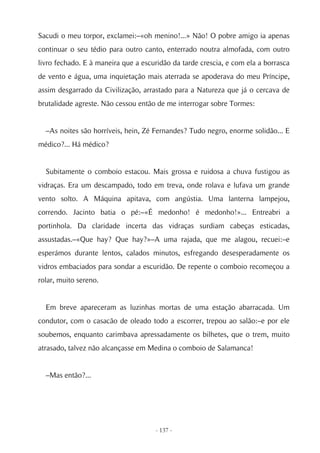 Sacudi o meu torpor, exclamei:–«oh menino!...» Não! O pobre amigo ia apenas
continuar o seu tédio para outro canto, enterrado noutra almofada, com outro
livro fechado. E à maneira que a escuridão da tarde crescia, e com ela a borrasca
de vento e água, uma inquietação mais aterrada se apoderava do meu Príncipe,
assim desgarrado da Civilização, arrastado para a Natureza que já o cercava de
brutalidade agreste. Não cessou então de me interrogar sobre Tormes:


  –As noites são horríveis, hein, Zé Fernandes? Tudo negro, enorme solidão... E
médico?... Há médico?


  Subitamente o comboio estacou. Mais grossa e ruidosa a chuva fustigou as
vidraças. Era um descampado, todo em treva, onde rolava e lufava um grande
vento solto. A Máquina apitava, com angústia. Uma lanterna lampejou,
correndo. Jacinto batia o pé:–«É medonho! é medonho!»... Entreabri a
portinhola. Da claridade incerta das vidraças surdiam cabeças esticadas,
assustadas.–«Que hay? Que hay?»–A uma rajada, que me alagou, recuei:–e
esperámos durante lentos, calados minutos, esfregando desesperadamente os
vidros embaciados para sondar a escuridão. De repente o comboio recomeçou a
rolar, muito sereno.


  Em breve apareceram as luzinhas mortas de uma estação abarracada. Um
condutor, com o casacão de oleado todo a escorrer, trepou ao salão:–e por ele
soubemos, enquanto carimbava apressadamente os bilhetes, que o trem, muito
atrasado, talvez não alcançasse em Medina o comboio de Salamanca!


  –Mas então?...




                                     - 137 -
 