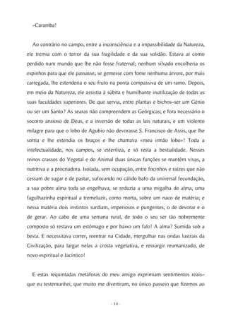 –Caramba!


  Ao contrário no campo, entre a inconsciência e a impassibilidade da Natureza,
ele tremia com o terror da sua fragilidade e da sua solidão. Estava aí como
perdido num mundo que lhe não fosse fraternal; nenhum silvado encolheria os
espinhos para que ele passasse; se gemesse com fome nenhuma árvore, por mais
carregada, lhe estenderia o seu fruto na ponta compassiva de um ramo. Depois,
em meio da Natureza, ele assistia à súbita e humilhante inutilização de todas as
suas faculdades superiores. De que servia, entre plantas e bichos–ser um Génio
ou ser um Santo? As searas não compreendem as Geórgicas; e fora necessário o
socorro ansioso de Deus, e a inversão de todas as leis naturais, e um violento
milagre para que o lobo de Agubio não devorasse S. Francisco de Assis, que lhe
sorria e lhe estendia os braços e lhe chamava «meu irmão lobo»! Toda a
intelectualidade, nos campos, se esteriliza, e só resta a bestialidade. Nesses
reinos crassos do Vegetal e do Animal duas únicas funções se mantêm vivas, a
nutritiva e a procriadora. Isolada, sem ocupação, entre focinhos e raízes que não
cessam de sugar e de pastar, sufocando no cálido bafo da universal fecundação,
a sua pobre alma toda se engelhava, se reduzia a uma migalha de alma, uma
fagulhazinha espiritual a tremeluzir, como morta, sobre um naco de matéria; e
nessa matéria dois instintos surdiam, imperiosos e pungentes, o de devorar e o
de gerar. Ao cabo de uma semana rural, de todo o seu ser tão nobremente
composto só restava um estômago e por baixo um falo! A alma? Sumida sob a
besta. E necessitava correr, reentrar na Cidade, mergulhar nas ondas lustrais da
Civilização, para largar nelas a crosta vegetativa, e ressurgir reumanizado, de
novo espiritual e Jacíntico!


  E estas requintadas metáforas do meu amigo exprimiam sentimentos reais–
que eu testemunhei, que muito me divertiram, no único passeio que fizemos ao


                                      - 14 -
 
