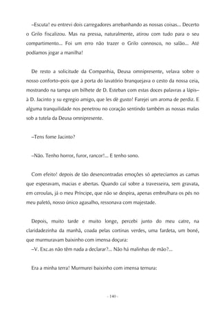 –Escuta! eu entrevi dois carregadores arrebanhando as nossas coisas... Decerto
o Grilo fiscalizou. Mas na pressa, naturalmente, atirou com tudo para o seu
compartimento... Foi um erro não trazer o Grilo connosco, no salão... Até
podíamos jogar a manilha!


  De resto a solicitude da Companhia, Deusa omnipresente, velava sobre o
nosso conforto–pois que à porta do lavatório branquejava o cesto da nossa ceia,
mostrando na tampa um bilhete de D. Esteban com estas doces palavras a lápis–
à D. Jacinto y su egregio amigo, que les dè gusto! Farejei um aroma de perdiz. E
alguma tranquilidade nos penetrou no coração sentindo também as nossas malas
sob a tutela da Deusa omnipresente.


  –Tens fome Jacinto?


  –Não. Tenho horror, furor, rancor!... E tenho sono.


  Com efeito! depois de tão desencontradas emoções só apetecíamos as camas
que esperavam, macias e abertas. Quando caí sobre a travesseira, sem gravata,
em ceroulas, já o meu Príncipe, que não se despira, apenas embrulhara os pés no
meu paletó, nosso único agasalho, ressonava com majestade.


  Depois, muito tarde e muito longe, percebi junto do meu catre, na
claridadezinha da manhã, coada pelas cortinas verdes, uma fardeta, um boné,
que murmuravam baixinho com imensa doçura:
  –V. Exc.as não têm nada a declarar?... Não há malinhas de mão?...


  Era a minha terra! Murmurei baixinho com imensa ternura:




                                      - 140 -
 