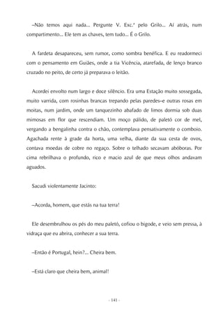 –Não temos aqui nada... Pergunte V. Exc.ª pelo Grilo... Aí atrás, num
compartimento... Ele tem as chaves, tem tudo... É o Grilo.


  A fardeta desapareceu, sem rumor, como sombra benéfica. E eu readormeci
com o pensamento em Guiães, onde a tia Vicência, atarefada, de lenço branco
cruzado no peito, de certo já preparava o leitão.


  Acordei envolto num largo e doce silêncio. Era uma Estação muito sossegada,
muito varrida, com rosinhas brancas trepando pelas paredes–e outras rosas em
moitas, num jardim, onde um tanquezinho abafado de limos dormia sob duas
mimosas em flor que rescendiam. Um moço pálido, de paletó cor de mel,
vergando a bengalinha contra o chão, contemplava pensativamente o comboio.
Agachada rente à grade da horta, uma velha, diante da sua cesta de ovos,
contava moedas de cobre no regaço. Sobre o telhado secavam abóboras. Por
cima rebrilhava o profundo, rico e macio azul de que meus olhos andavam
aguados.


  Sacudi violentamente Jacinto:


  –Acorda, homem, que estás na tua terra!


  Ele desembrulhou os pés do meu paletó, cofiou o bigode, e veio sem pressa, à
vidraça que eu abrira, conhecer a sua terra.


  –Então é Portugal, hein?... Cheira bem.


  –Está claro que cheira bem, animal!




                                       - 141 -
 