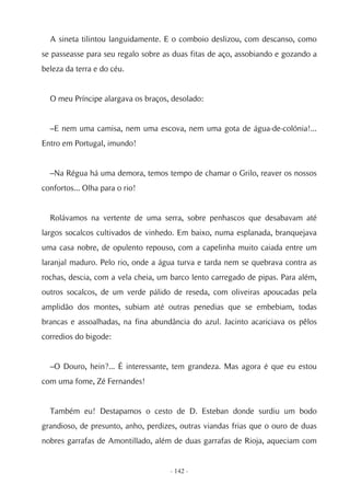 A sineta tilintou languidamente. E o comboio deslizou, com descanso, como
se passeasse para seu regalo sobre as duas fitas de aço, assobiando e gozando a
beleza da terra e do céu.


  O meu Príncipe alargava os braços, desolado:


  –E nem uma camisa, nem uma escova, nem uma gota de água-de-colónia!...
Entro em Portugal, imundo!


  –Na Régua há uma demora, temos tempo de chamar o Grilo, reaver os nossos
confortos... Olha para o rio!


  Rolávamos na vertente de uma serra, sobre penhascos que desabavam até
largos socalcos cultivados de vinhedo. Em baixo, numa esplanada, branquejava
uma casa nobre, de opulento repouso, com a capelinha muito caiada entre um
laranjal maduro. Pelo rio, onde a água turva e tarda nem se quebrava contra as
rochas, descia, com a vela cheia, um barco lento carregado de pipas. Para além,
outros socalcos, de um verde pálido de reseda, com oliveiras apoucadas pela
amplidão dos montes, subiam até outras penedias que se embebiam, todas
brancas e assoalhadas, na fina abundância do azul. Jacinto acariciava os pêlos
corredios do bigode:


  –O Douro, hein?... É interessante, tem grandeza. Mas agora é que eu estou
com uma fome, Zé Fernandes!


  Também eu! Destapamos o cesto de D. Esteban donde surdiu um bodo
grandioso, de presunto, anho, perdizes, outras viandas frias que o ouro de duas
nobres garrafas de Amontillado, além de duas garrafas de Rioja, aqueciam com


                                    - 142 -
 