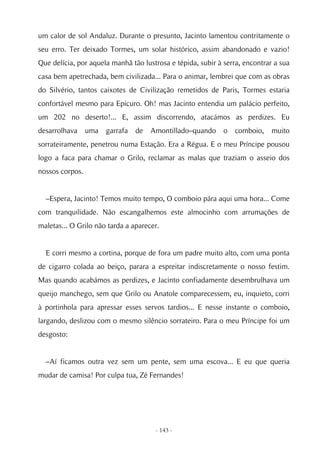 um calor de sol Andaluz. Durante o presunto, Jacinto lamentou contritamente o
seu erro. Ter deixado Tormes, um solar histórico, assim abandonado e vazio!
Que delícia, por aquela manhã tão lustrosa e tépida, subir à serra, encontrar a sua
casa bem apetrechada, bem civilizada... Para o animar, lembrei que com as obras
do Silvério, tantos caixotes de Civilização remetidos de Paris, Tormes estaria
confortável mesmo para Epicuro. Oh! mas Jacinto entendia um palácio perfeito,
um 202 no deserto!... E, assim discorrendo, atacámos as perdizes. Eu
desarrolhava     uma   garrafa   de   Amontillado–quando     o   comboio,    muito
sorrateiramente, penetrou numa Estação. Era a Régua. E o meu Príncipe pousou
logo a faca para chamar o Grilo, reclamar as malas que traziam o asseio dos
nossos corpos.


  –Espera, Jacinto! Temos muito tempo, O comboio pára aqui uma hora... Come
com tranquilidade. Não escangalhemos este almocinho com arrumações de
maletas... O Grilo não tarda a aparecer.


  E corri mesmo a cortina, porque de fora um padre muito alto, com uma ponta
de cigarro colada ao beiço, parara a espreitar indiscretamente o nosso festim.
Mas quando acabámos as perdizes, e Jacinto confiadamente desembrulhava um
queijo manchego, sem que Grilo ou Anatole comparecessem, eu, inquieto, corri
à portinhola para apressar esses servos tardios... E nesse instante o comboio,
largando, deslizou com o mesmo silêncio sorrateiro. Para o meu Príncipe foi um
desgosto:


  –Aí ficamos outra vez sem um pente, sem uma escova... E eu que queria
mudar de camisa! Por culpa tua, Zé Fernandes!




                                       - 143 -
 