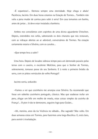 –É espantoso!... Demora sempre uma eternidade. Hoje chega e abala!
Paciência, Jacinto. Em duas horas estamos na Estação de Tormes... Também não
valia a pena mudar de camisa para subir à serra! Em casa tomamos um banho,
antes de jantar... Já deve estar instalada a banheira.


  Ambos nos consolámos com copinhos de uma divina aguardente Chinchon.
Depois, estendidos nos sofás, saboreando os dois charutos que nos restavam,
com as vidraças abertas ao ar adorável, conversámos de Tormes. Na estação
certamente estaria o Silvério, com os cavalos...


  –Que tempo leva a subir?


  Uma hora. Depois de lavados sobrava tempo para um demorado passeio pelas
terras com o caseiro, o excelente Melchior, para que o Senhor de Tormes,
solenemente, tomasse posse do seu Senhorio. E à noite o primeiro bródio da
serra, com os pitéus vernáculos do velho Portugal!


  Jacinto sorria, seduzido:


  –Vamos a ver que cozinheiro me arranjou esse Silvério. Eu recomendei que
fosse um soberbo cozinheiro português, clássico. Mas que soubesse trufar um
peru, afogar um bife em molho de moela, estas coisas simples da cozinha de
França!... O pior é não te demorares, seguires logo para Guiães...


  –Ah, menino, anos da tia Vicência no sábado... Dia sagrado! Mas volto. Em
duas semanas estou em Tormes, para fazermos uma larga Bucólica. E, está claro,
para assistir à trasladação.




                                        - 144 -
 