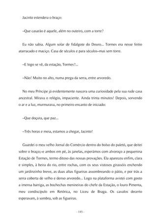 Jacinto estendera o braço:


  –Que casarão é aquele, além no outeiro, com a torre?


  Eu não sabia. Algum solar de fidalgote do Douro... Tormes era nesse feitio
atarracado e maciço. Casa de séculos e para séculos–mas sem torre.


  –E logo se vê, da estação, Tormes?...


  –Não! Muito no alto, numa prega da serra, entre arvoredo.


  No meu Príncipe já evidentemente nascera uma curiosidade pela sua rude casa
ancestral. Mirava o relógio, impaciente. Ainda trinta minutos! Depois, sorvendo
o ar e a luz, murmurava, no primeiro encanto de iniciado:


  –Que doçura, que paz...


  –Três horas e meia, estamos a chegar, Jacinto!


  Guardei o meu velho Jornal do Comércio dentro do bolso do paletó, que deitei
sobre o braço;–e ambos em pé, às janelas, esperámos com alvoroço a pequenina
Estação de Tormes, termo ditoso das nossas provações. Ela apareceu enfim, clara
e simples, à beira do rio, entre rochas, com os seus vistosos girassóis enchendo
um jardinzinho breve, as duas altas figueiras assombreando o pátio, e por trás a
serra coberta de velho e denso arvoredo... Logo na plataforma avistei com gosto
a imensa barriga, as bochechas menineiras do chefe da Estação, o louro Pimenta,
meu condiscípulo em Retórica, no Liceu de Braga. Os cavalos decerto
esperavam, à sombra, sob as figueiras.


                                     - 145 -
 