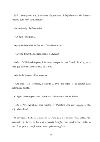 Mal o trem parou ambos saltámos alegremente. A bojuda massa do Pimenta
rebolou para mim com amizade:


  –Viva o amigo Zé Fernandes!


  –Oh belo Pimentão!...


  Apresentei o senhor de Tormes. E imediatamente:


  –Ouve lá, Pimentinha... Não está aí o Silvério?


  –Não... O Silvério há quase dois meses que partiu para Castelo de Vide, ver a
mãe que apanhou uma cornada de um boi!


  Atirei a Jacinto um olhar inquieto:


  –Ora essa! E o Melchior, o caseiro?... Pois não estão aí os cavalos para
subirmos à quinta?


  O digno chefe ergueu com surpresa as sobrancelhas cor de milho:


  –Não!... Nem Melchior, nem cavalos... O Melchior... Há que tempos eu não
vejo o Melchior!


  O carregador badalou lentamente a sineta para o comboio rolar. Então, não
avistando em torno, na lisa e despovoada Estação, nem criados nem malas, o
meu Príncipe e eu lançámos o mesmo grito de angústia:


                                        - 146 -
 