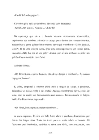 –E o Grilo? as bagagens?...


  Corremos pela beira do comboio, berrando com desespero:
  –Grilo!... Oh Grilo!... Anatole!... Oh Grilo!


  Na esperança que ele e o Anatole viessem mortalmente adormecidos,
trepávamos aos estribos, atirando a cabeça para dentro dos compartimentos,
espavorindo a gente quieta com o mesmo berro que retumbava:–«Grilo, estás aí,
Grilo?»–Já de uma terceira classe, onde uma viola repenicava, um jocoso gania,
troçando:–«Não há por aí um grilo? Andam por aí uns senhores a pedir um
grilo!»–E nem Anatole, nem Grilo!


  A sineta tilintou.


  –Oh Pimentinha, espera, homem, não deixes largar o comboio!... As nossas
bagagens, homem!


  E, aflito, empurrei o enorme chefe para o furgão de carga, a pesquisar,
descortinar as nossas vinte e três malas! Apenas encontrámos barris, cestos de
vime, latas de azeite, um baú amarrado com cordas... Jacinto mordia os beiços,
lívido. E o Pimentinha, esgazeado:


  –Oh filhos, eu não posso atrasar o comboio!...


  A sineta repicou... E com um belo fumo claro o comboio desapareceu por
detrás das fragas altas. Tudo em torno pareceu mais calado e deserto. Ali
ficávamos pois baldeados, perdidos na serra, sem Grilo, sem procurador, sem


                                       - 147 -
 
