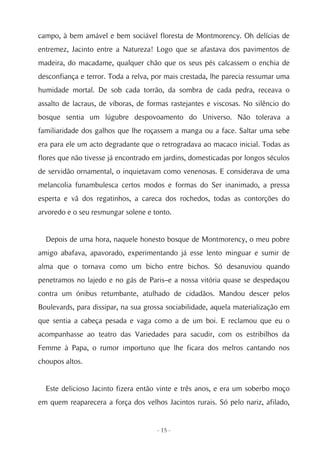 campo, à bem amável e bem sociável floresta de Montmorency. Oh delícias de
entremez, Jacinto entre a Natureza! Logo que se afastava dos pavimentos de
madeira, do macadame, qualquer chão que os seus pés calcassem o enchia de
desconfiança e terror. Toda a relva, por mais crestada, lhe parecia ressumar uma
humidade mortal. De sob cada torrão, da sombra de cada pedra, receava o
assalto de lacraus, de víboras, de formas rastejantes e viscosas. No silêncio do
bosque sentia um lúgubre despovoamento do Universo. Não tolerava a
familiaridade dos galhos que lhe roçassem a manga ou a face. Saltar uma sebe
era para ele um acto degradante que o retrogradava ao macaco inicial. Todas as
flores que não tivesse já encontrado em jardins, domesticadas por longos séculos
de servidão ornamental, o inquietavam como venenosas. E considerava de uma
melancolia funambulesca certos modos e formas do Ser inanimado, a pressa
esperta e vã dos regatinhos, a careca dos rochedos, todas as contorções do
arvoredo e o seu resmungar solene e tonto.


  Depois de uma hora, naquele honesto bosque de Montmorency, o meu pobre
amigo abafava, apavorado, experimentando já esse lento minguar e sumir de
alma que o tornava como um bicho entre bichos. Só desanuviou quando
penetramos no lajedo e no gás de Paris–e a nossa vitória quase se despedaçou
contra um ónibus retumbante, atulhado de cidadãos. Mandou descer pelos
Boulevards, para dissipar, na sua grossa sociabilidade, aquela materialização em
que sentia a cabeça pesada e vaga como a de um boi. E reclamou que eu o
acompanhasse ao teatro das Variedades para sacudir, com os estribilhos da
Femme à Papa, o rumor importuno que lhe ficara dos melros cantando nos
choupos altos.


  Este delicioso Jacinto fizera então vinte e três anos, e era um soberbo moço
em quem reaparecera a força dos velhos Jacintos rurais. Só pelo nariz, afilado,


                                     - 15 -
 