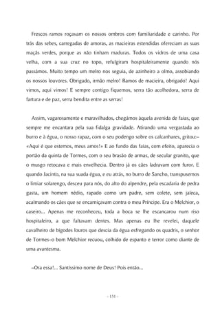 Frescos ramos roçavam os nossos ombros com familiaridade e carinho. Por
trás das sebes, carregadas de amoras, as macieiras estendidas ofereciam as suas
maçãs verdes, porque as não tinham maduras. Todos os vidros de uma casa
velha, com a sua cruz no topo, refulgiram hospitaleiramente quando nós
passámos. Muito tempo um melro nos seguia, de azinheiro a olmo, assobiando
os nossos louvores. Obrigado, irmão melro! Ramos de macieira, obrigado! Aqui
vimos, aqui vimos! E sempre contigo fiquemos, serra tão acolhedora, serra de
fartura e de paz, serra bendita entre as serras!


  Assim, vagarosamente e maravilhados, chegámos àquela avenida de faias, que
sempre me encantara pela sua fidalga gravidade. Atirando uma vergastada ao
burro e à égua, o nosso rapaz, com o seu podengo sobre os calcanhares, gritou:–
«Aqui é que estemos, meus amos!» E ao fundo das faias, com efeito, aparecia o
portão da quinta de Tormes, com o seu brasão de armas, de secular granito, que
o musgo retocava e mais envelhecia. Dentro já os cães ladravam com furor. E
quando Jacinto, na sua suada égua, e eu atrás, no burro de Sancho, transpusemos
o limiar solarengo, desceu para nós, do alto do alpendre, pela escadaria de pedra
gasta, um homem nédio, rapado como um padre, sem colete, sem jaleca,
acalmando os cães que se encarniçavam contra o meu Príncipe. Era o Melchior, o
caseiro... Apenas me reconheceu, toda a boca se lhe escancarou num riso
hospitaleiro, a que faltavam dentes. Mas apenas eu lhe revelei, daquele
cavalheiro de bigodes louros que descia da égua esfregando os quadris, o senhor
de Tormes–o bom Melchior recuou, colhido de espanto e terror como diante de
uma avantesma.


  –Ora essa!... Santíssimo nome de Deus! Pois então...




                                        - 151 -
 