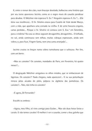 E, entre o rosnar dos cães, num bracejar desolado, balbuciou uma história que
por seu turno apavorava Jacinto, como se o negro muro do casarão pendesse
para desabar. O Melchior não esperava S. Ex.ª! Ninguém esperava S. Ex.ª!... (Ele
dizia sua incelência)... O Sr. Silvério estava para Castelo de Vide desde Março,
com a mãe, que apanhara uma cornada na virilha. E de certo houvera engano,
cartas perdidas... Porque o Sr. Silvério só contava com S. Exc.ª em Setembro,
para a vindima! Na casa as obras seguiam devagarinho, devagarinho... O telhado,
no sul, ainda continuava sem telhas; muitas vidraças esperavam, ainda sem
vidros; e, para ficar, Virgem Santa, nem uma cama arranjada!...


  Jacinto cruzou os braços numa cólera tumultuosa que o sufocava. Por fim,
com um berro:


  –Mas os caixotes? Os caixotes, mandados de Paris, em Fevereiro, há quatro
meses?...


  O desgraçado Melchior arregalava os olhos miúdos, que se embaciavam de
lágrimas. Os caixotes?! Nada chegara, nada aparecera!... E na sua perturbação
mirava pelas arcadas do pátio, palpava na algibeira das pantalonas. Os
caixotes?... Não, não tinha os caixotes!


  –E agora, Zé Fernandes?


  Encolhi os ombros:


  –Agora, meu filho, só vires comigo para Guiães... Mas são duas horas fartas a
cavalo. E não temos cavalos! O melhor é ver o casarão, comer a boa galinha que




                                       - 152 -
 