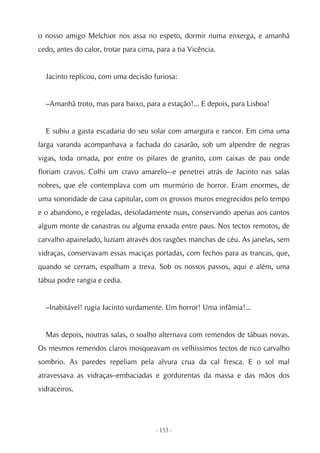 o nosso amigo Melchior nos assa no espeto, dormir numa enxerga, e amanhã
cedo, antes do calor, trotar para cima, para a tia Vicência.


  Jacinto replicou, com uma decisão furiosa:


  –Amanhã troto, mas para baixo, para a estação!... E depois, para Lisboa!


  E subiu a gasta escadaria do seu solar com amargura e rancor. Em cima uma
larga varanda acompanhava a fachada do casarão, sob um alpendre de negras
vigas, toda ornada, por entre os pilares de granito, com caixas de pau onde
floriam cravos. Colhi um cravo amarelo–-e penetrei atrás de Jacinto nas salas
nobres, que ele contemplava com um murmúrio de horror. Eram enormes, de
uma sonoridade de casa capitular, com os grossos muros enegrecidos pelo tempo
e o abandono, e regeladas, desoladamente nuas, conservando apenas aos cantos
algum monte de canastras ou alguma enxada entre paus. Nos tectos remotos, de
carvalho apainelado, luziam através dos rasgões manchas de céu. As janelas, sem
vidraças, conservavam essas maciças portadas, com fechos para as trancas, que,
quando se cerram, espalham a treva. Sob os nossos passos, aqui e além, uma
tábua podre rangia e cedia.


  –Inabitável! rugia Jacinto surdamente. Um horror! Uma infâmia!...


  Mas depois, noutras salas, o soalho alternava com remendos de tábuas novas.
Os mesmos remendos claros mosqueavam os velhíssimos tectos de rico carvalho
sombrio. As paredes repeliam pela alvura crua da cal fresca. E o sol mal
atravessava as vidraças–embaciadas e gordurentas da massa e das mãos dos
vidraceiros.




                                       - 153 -
 