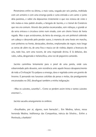 Penetrámos enfim na última, a mais vasta, rasgada por seis janelas, mobilada
com um armário e com uma enxerga parda e curta estirada a um canto: e junto
dela parámos, e sobre ela depusemos tristemente o que nos restava de vinte e
três malas–o meu paletó alvadio, a bengala de Jacinto, e o Jornal do Comércio
que nos era comum. Através das janelas escancaradas, sem vidraças, o grande ar
da serra entrava e circulava como num eirado, com um cheiro fresco de horta
regada. Mas o que avistávamos, da beira da enxerga, era um pinheiral cobrindo
um cabeço e descendo pelo pendor suave, à maneira de uma hoste em marcha,
com pinheiros na frente, destacados, direitos, emplumados de negro; mais longe
as serras de além rio, de uma fina e macia cor de violeta; depois a brancura do
céu, todo liso, sem uma nuvem, de uma majestade divina. E lá debaixo, dos
vales, subia, desgarrada e melancólica, uma voz de pegureiro cantando.


  Jacinto caminhou lentamente para o poial de uma janela, onde caiu
esbarrondado pelo desastre, sem resistência ante aquele brusco desaparecimento
de toda a Civilização! Eu palpava a enxerga, dura e regelada como um granito de
Inverno. E pensando nos luxuosos colchões de penas e molas, tão prodigamente
encaixotados no 202, desafoguei também a minha indignação:


  –Mas os caixotes, caramba?... Como se perdem assim trinta e tantos caixotes
enormes?...


  Jacinto sacudiu amargamente os ombros:


  –Encalhados, por aí, algures, num barracão!... Em Medina, talvez, nessa
horrenda Medina. Indiferença das Companhias, inércia do Silvério... Enfim a
Península, a barbárie!




                                     - 154 -
 