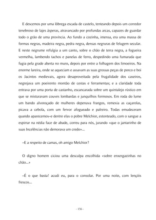 E descemos por uma lôbrega escada de castelo, tenteando depois um corredor
tenebroso de lajes ásperas, atravancado por profundas arcas, capazes de guardar
todo o grão de uma província. Ao fundo a cozinha, imensa, era uma massa de
formas negras, madeira negra, pedra negra, densas negruras de felugem secular.
E neste negrume refulgia a um canto, sobre o chão de terra negra, a fogueira
vermelha, lambendo tachos e panelas de ferro, despedindo uma fumarada que
fugia pela grade aberta no muro, depois por entre a folhagem dos limoeiros. Na
enorme lareira, onde se aqueciam e assavam as suas grossas peças de porco e boi
os Jacintos medievais, agora desaproveitada pela frugalidade dos caseiros,
negrejava um poeirento montão de cestas e ferramentas; e a claridade toda
entrava por uma porta de castanho, escancarada sobre um quintalejo rústico em
que se misturavam couves lombardas e junquilhos formosos. Em roda do lume
um bando alvoroçado de mulheres depenava frangos, remexia as caçarolas,
picava a cebola, com um fervor afogueado e palreiro. Todas emudeceram
quando aparecemos–e dentre elas o pobre Melchior, estonteado, com o sangue a
espirrar na nédia face de abade, correu para nós, jurando «que o jantarinho de
suas Incelências não demorava um credo»...


  –E a respeito de camas, oh amigo Melchior?


  O digno homem ciciou uma desculpa encolhida «sobre enxergazinhas no
chão...»


  –É o que basta! acudi eu, para o consolar. Por uma noite, com lençóis
frescos...




                                    - 156 -
 