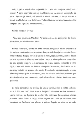 –Ah, lá pelos lençoizinhos respondo eu!... Mas um desgosto assim, meu
senhor! A gente apanhada sem um colchãozinho de lã, sem um lombozinho de
vaca... Que eu já pensei, até lembrei à minha comadre, V. Inc.as podiam ir
dormir aos Ninhos, a casa do Silvério. Tinham lá camas de ferro, lavatórios... Ele
sempre é uma leguazita e mau caminho...


  Jacinto, bondoso, acudiu:


  –Não, tudo se arranja, Melchior. Por uma noite!... Até gosto mais de dormir
em Tormes, na minha casa da serra!


  Saímos ao terreiro, retalho de horta fechado por grossas rochas encabeladas
de verdura, entestando com os socalcos da serra onde lourejava o centeio. O meu
Príncipe bebeu da água nevada e luzidia da fonte, regaladamente, com os beiços
na bica; apeteceu a alface rechonchuda e crespa; e atirou pulos aos ramos altos
de uma copada cerejeira, toda carregada de cereja. Depois, costeando o velho
lagar, a que um bando de pombas branqueava o telhado, deslizámos até ao
carreiro, cortado no costado do monte. E andando, pensativamente, o meu
Príncipe pasmava para os milheirais, para os vetustos carvalhos plantados por
vetustos Jacintos, para os casebres espalhados sobre os cabeços à orla negra dos
pinheirais.


  De novo penetrámos na avenida de faias e transpusemos o portão senhorial
entre o latir dos cães, mais mansos, farejando um dono. Jacinto reconheceu
«certa nobreza» na frontaria do seu lar. Mas sobretudo lhe agradava a longa
alameda, assim direita e larga, como traçada para nela se desenrolar uma
cavalgada de Senhores com plumas e pajens. Depois, de cima da varanda,




                                      - 157 -
 