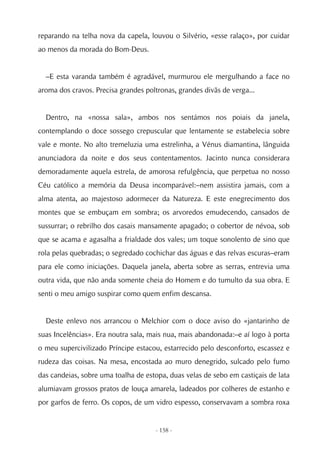 reparando na telha nova da capela, louvou o Silvério, «esse ralaço», por cuidar
ao menos da morada do Bom-Deus.


  –E esta varanda também é agradável, murmurou ele mergulhando a face no
aroma dos cravos. Precisa grandes poltronas, grandes divãs de verga...


  Dentro, na «nossa sala», ambos nos sentámos nos poiais da janela,
contemplando o doce sossego crepuscular que lentamente se estabelecia sobre
vale e monte. No alto tremeluzia uma estrelinha, a Vénus diamantina, lânguida
anunciadora da noite e dos seus contentamentos. Jacinto nunca considerara
demoradamente aquela estrela, de amorosa refulgência, que perpetua no nosso
Céu católico a memória da Deusa incomparável:–nem assistira jamais, com a
alma atenta, ao majestoso adormecer da Natureza. E este enegrecimento dos
montes que se embuçam em sombra; os arvoredos emudecendo, cansados de
sussurrar; o rebrilho dos casais mansamente apagado; o cobertor de névoa, sob
que se acama e agasalha a frialdade dos vales; um toque sonolento de sino que
rola pelas quebradas; o segredado cochichar das águas e das relvas escuras–eram
para ele como iniciações. Daquela janela, aberta sobre as serras, entrevia uma
outra vida, que não anda somente cheia do Homem e do tumulto da sua obra. E
senti o meu amigo suspirar como quem enfim descansa.


  Deste enlevo nos arrancou o Melchior com o doce aviso do «jantarinho de
suas Incelências». Era noutra sala, mais nua, mais abandonada:–e aí logo à porta
o meu supercivilizado Príncipe estacou, estarrecido pelo desconforto, escassez e
rudeza das coisas. Na mesa, encostada ao muro denegrido, sulcado pelo fumo
das candeias, sobre uma toalha de estopa, duas velas de sebo em castiçais de lata
alumiavam grossos pratos de louça amarela, ladeados por colheres de estanho e
por garfos de ferro. Os copos, de um vidro espesso, conservavam a sombra roxa


                                     - 158 -
 