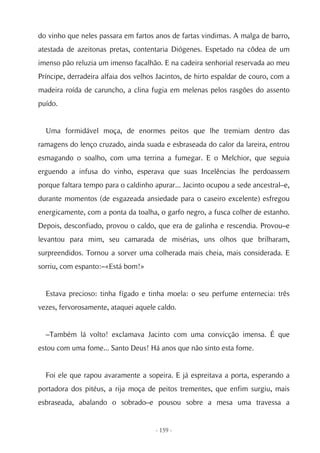 do vinho que neles passara em fartos anos de fartas vindimas. A malga de barro,
atestada de azeitonas pretas, contentaria Diógenes. Espetado na côdea de um
imenso pão reluzia um imenso facalhão. E na cadeira senhorial reservada ao meu
Príncipe, derradeira alfaia dos velhos Jacintos, de hirto espaldar de couro, com a
madeira roída de caruncho, a clina fugia em melenas pelos rasgões do assento
puído.


  Uma formidável moça, de enormes peitos que lhe tremiam dentro das
ramagens do lenço cruzado, ainda suada e esbraseada do calor da lareira, entrou
esmagando o soalho, com uma terrina a fumegar. E o Melchior, que seguia
erguendo a infusa do vinho, esperava que suas Incelências lhe perdoassem
porque faltara tempo para o caldinho apurar... Jacinto ocupou a sede ancestral–e,
durante momentos (de esgazeada ansiedade para o caseiro excelente) esfregou
energicamente, com a ponta da toalha, o garfo negro, a fusca colher de estanho.
Depois, desconfiado, provou o caldo, que era de galinha e rescendia. Provou–e
levantou para mim, seu camarada de misérias, uns olhos que brilharam,
surpreendidos. Tornou a sorver uma colherada mais cheia, mais considerada. E
sorriu, com espanto:–«Está bom!»


  Estava precioso: tinha fígado e tinha moela: o seu perfume enternecia: três
vezes, fervorosamente, ataquei aquele caldo.


  –Também lá volto! exclamava Jacinto com uma convicção imensa. É que
estou com uma fome... Santo Deus! Há anos que não sinto esta fome.


  Foi ele que rapou avaramente a sopeira. E já espreitava a porta, esperando a
portadora dos pitéus, a rija moça de peitos trementes, que enfim surgiu, mais
esbraseada, abalando o sobrado–e pousou sobre a mesa uma travessa a


                                      - 159 -
 