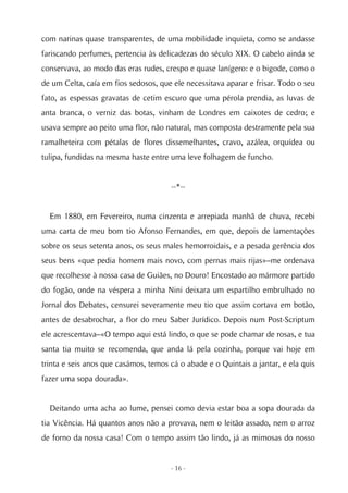 com narinas quase transparentes, de uma mobilidade inquieta, como se andasse
fariscando perfumes, pertencia às delicadezas do século XIX. O cabelo ainda se
conservava, ao modo das eras rudes, crespo e quase lanígero: e o bigode, como o
de um Celta, caía em fios sedosos, que ele necessitava aparar e frisar. Todo o seu
fato, as espessas gravatas de cetim escuro que uma pérola prendia, as luvas de
anta branca, o verniz das botas, vinham de Londres em caixotes de cedro; e
usava sempre ao peito uma flor, não natural, mas composta destramente pela sua
ramalheteira com pétalas de flores dissemelhantes, cravo, azálea, orquídea ou
tulipa, fundidas na mesma haste entre uma leve folhagem de funcho.


                                      --*--


  Em 1880, em Fevereiro, numa cinzenta e arrepiada manhã de chuva, recebi
uma carta de meu bom tio Afonso Fernandes, em que, depois de lamentações
sobre os seus setenta anos, os seus males hemorroidais, e a pesada gerência dos
seus bens «que pedia homem mais novo, com pernas mais rijas»–me ordenava
que recolhesse à nossa casa de Guiães, no Douro! Encostado ao mármore partido
do fogão, onde na véspera a minha Nini deixara um espartilho embrulhado no
Jornal dos Debates, censurei severamente meu tio que assim cortava em botão,
antes de desabrochar, a flor do meu Saber Jurídico. Depois num Post-Scriptum
ele acrescentava–«O tempo aqui está lindo, o que se pode chamar de rosas, e tua
santa tia muito se recomenda, que anda lá pela cozinha, porque vai hoje em
trinta e seis anos que casámos, temos cá o abade e o Quintais a jantar, e ela quis
fazer uma sopa dourada».


  Deitando uma acha ao lume, pensei como devia estar boa a sopa dourada da
tia Vicência. Há quantos anos não a provava, nem o leitão assado, nem o arroz
de forno da nossa casa! Com o tempo assim tão lindo, já as mimosas do nosso


                                      - 16 -
 