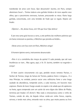 transbordar de arroz com favas. Que desconsolo! Jacinto, em Paris, sempre
abominara favas!... Tentou todavia uma garfada tímida–e de novo aqueles seus
olhos, que o pessimismo enevoara, luziram, procurando os meus. Outra larga
garfada, concentrada, com uma lentidão de frade que se regala. Depois um
brado:


  –Óptimo!... Ah, destas favas, sim! Oh que fava! Que delícia!


  E por esta santa gula louvava a serra, a arte perfeita das mulheres palreiras que
em baixo remexiam as panelas, o Melchior que presidia ao bródio...


  –Deste arroz com fava nem em Paris, Melchior amigo!


  O homem óptimo sorria, inteiramente desanuviado:


  –Pois é cá a comidinha dos moços da quinta! E cada pratada, que até suas
Incelências se riam... Mas agora, aqui, o Sr. D. Jacinto, também vai engordar e
enrijar!


  O bom caseiro sinceramente cria que, perdido nesses remotos Parises, o
Senhor de Tormes, longe da fartura de Tormes, padecia fome e mingava... E o
meu Príncipe, na verdade, parecia saciar uma velhíssima fome e uma longa
saudade da abundância, rompendo assim, a cada travessa, em louvores mais
copiosos. Diante do louro frango assado no espeto e da salada que ele apetecera
na horta, agora temperada com um azeite da serra digno dos lábios de Platão,
terminou por bradar:–«É divino!» Mas nada o entusiasmava como o vinho de
Tormes, caindo de alto, da bojuda infusa verde–um vinho fresco, esperto,
seivoso, e tendo mais alma, entrando mais na alma, que muito poema ou livro


                                      - 160 -
 