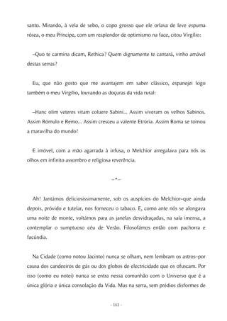 santo. Mirando, à vela de sebo, o copo grosso que ele orlava de leve espuma
rósea, o meu Príncipe, com um resplendor de optimismo na face, citou Virgílio:


  –Quo te carmina dicam, Rethica? Quem dignamente te cantará, vinho amável
destas serras?


  Eu, que não gosto que me avantajem em saber clássico, espanejei logo
também o meu Virgílio, louvando as doçuras da vida rural:


  –Hanc olim veteres vitam coluere Sabini... Assim viveram os velhos Sabinos.
Assim Rómulo e Remo... Assim cresceu a valente Etrúria. Assim Roma se tornou
a maravilha do mundo!


  E imóvel, com a mão agarrada à infusa, o Melchior arregalava para nós os
olhos em infinito assombro e religiosa reverência.


                                      --*--


  Ah! Jantámos deliciosissimamente, sob os auspícios do Melchior–que ainda
depois, próvido e tutelar, nos forneceu o tabaco. E, como ante nós se alongava
uma noite de monte, voltámos para as janelas desvidraçadas, na sala imensa, a
contemplar o sumptuoso céu de Verão. Filosofámos então com pachorra e
facúndia.


  Na Cidade (como notou Jacinto) nunca se olham, nem lembram os astros–por
causa dos candeeiros de gás ou dos globos de electricidade que os ofuscam. Por
isso (como eu notei) nunca se entra nessa comunhão com o Universo que é a
única glória e única consolação da Vida. Mas na serra, sem prédios disformes de


                                      - 161 -
 