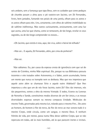 seis andares, sem a fumaraça que tapa Deus, sem os cuidados que como pedaços
de chumbo puxam a alma para o pó rasteiro–um Jacinto, um Zé Fernandes,
livres, bem jantados, fumando nos poiais de uma janela, olham para os astros e
os astros olham para eles. Uns, certamente, com olhos de sublime imobilidade ou
de sublime indiferença. Mas outros curiosamente, ansiosamente, com uma luz
que acena, uma luz que chama, como se tentassem, de tão longe, revelar os seus
segredos, ou de tão longe compreender os nossos...


  –Oh Jacinto, que estrela é esta, aqui, tão viva, sobre o beiral do telhado?


  –Não sei... E aquela, Zé Fernandes, além, por cima do pinheiral?


  –Não sei.


  Não sabíamos. Eu, por causa da espessa crosta de ignorância com que saí do
ventre de Coimbra, minha Mãe espiritual. Ele, porque na sua Biblioteca possuía
trezentos e oito tratados sobre Astronomia, e o Saber, assim acumulado, forma
um monte que nunca se transpõe nem se desbasta. Mas que nos importava que
aquele astro além se chamasse Sírio e aquele outro Aldebarã? Que lhes
importava a eles que um de nós fosse Jacinto, outro Zé? Eles tão imensos, nós
tão pequeninos, somos a obra da mesma Vontade. E todos, Uranos ou Lorenas
de Noronha e Sande, constituímos modos diversos de um Ser único, e as nossas
diversidades esparsas somam na mesma compacta Unidade. Moléculas do
mesmo Todo, governadas pela mesma Lei, rolando para o mesmo Fim... Do astro
ao homem, do homem à flor do trevo, da flor do trevo ao mar sonoro–tudo é o
mesmo Corpo, onde circula, como um sangue, o mesmo Deus. E nenhum
frémito de vida, por menor, passa numa fibra desse sublime Corpo, que se não
repercuta em todas, até às mais humildes, até às que parecem inertes e invitais.


                                      - 162 -
 