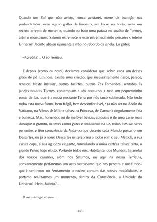 Quando um Sol que não avisto, nunca avistarei, morre de inanição nas
profundidades, esse esguio galho de limoeiro, em baixo na horta, sente um
secreto arrepio de morte:–e, quando eu bato uma patada no soalho de Tormes,
além o monstruoso Saturno estremece, e esse estremecimento percorre o inteiro
Universo! Jacinto abateu rijamente a mão no rebordo da janela. Eu gritei:


  –Acredita!... O sol tremeu.


  E depois (como eu notei) devíamos considerar que, sobre cada um desses
grãos de pó luminoso, existia uma criação, que incessantemente nasce, perece,
renasce. Neste instante, outros Jacintos, outros Zés Fernandes, sentados às
janelas doutras Tormes, contemplam o céu nocturno, e nele um pequenininho
ponto de luz, que é a nossa possante Terra por nós tanto sublimada. Não terão
todos esta nossa forma, bem frágil, bem desconfortável, e (a não ser no Apolo do
Vaticano, na Vénus de Milo e talvez na Princesa, de Carman) singularmente feia
e burlesca. Mas, horrendos ou de inefável beleza; colossais e de uma carne mais
dura que o granito, ou leves como gazes e ondulando na luz, todos eles são seres
pensantes e têm consciência da Vida–porque decerto cada Mundo possui o seu
Descartes, ou já o nosso Descartes os percorreu a todos com o seu Método, a sua
escura capa, a sua agudeza elegante, formulando a única certeza talvez certa, o
grande Penso logo existo. Portanto todos nós, Habitantes dos Mundos, às janelas
dos nossos casarões, além nos Saturnos, ou aqui na nossa Terrícula,
constantemente perfazemos um acto sacrossanto que nos penetra e nos funde–
que é sentirmos no Pensamento o núcleo comum das nossas modalidades, e
portanto realizarmos um momento, dentro da Consciência, a Unidade do
Universo!–Hein, Jacinto?...


  O meu amigo rosnou:


                                     - 163 -
 