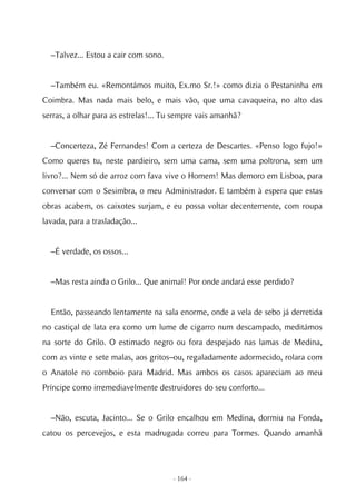 –Talvez... Estou a cair com sono.


  –Também eu. «Remontámos muito, Ex.mo Sr.!» como dizia o Pestaninha em
Coimbra. Mas nada mais belo, e mais vão, que uma cavaqueira, no alto das
serras, a olhar para as estrelas!... Tu sempre vais amanhã?


  –Concerteza, Zé Fernandes! Com a certeza de Descartes. «Penso logo fujo!»
Como queres tu, neste pardieiro, sem uma cama, sem uma poltrona, sem um
livro?... Nem só de arroz com fava vive o Homem! Mas demoro em Lisboa, para
conversar com o Sesimbra, o meu Administrador. E também à espera que estas
obras acabem, os caixotes surjam, e eu possa voltar decentemente, com roupa
lavada, para a trasladação...


  –É verdade, os ossos...


  –Mas resta ainda o Grilo... Que animal! Por onde andará esse perdido?


  Então, passeando lentamente na sala enorme, onde a vela de sebo já derretida
no castiçal de lata era como um lume de cigarro num descampado, meditámos
na sorte do Grilo. O estimado negro ou fora despejado nas lamas de Medina,
com as vinte e sete malas, aos gritos–ou, regaladamente adormecido, rolara com
o Anatole no comboio para Madrid. Mas ambos os casos apareciam ao meu
Príncipe como irremediavelmente destruidores do seu conforto...


  –Não, escuta, Jacinto... Se o Grilo encalhou em Medina, dormiu na Fonda,
catou os percevejos, e esta madrugada correu para Tormes. Quando amanhã




                                      - 164 -
 